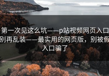 第一次见这么坑——p站视频网页入口别再乱装——最实用的网页版，别被假入口骗了