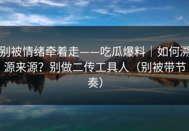 别被情绪牵着走——吃瓜爆料｜如何溯源来源？别做二传工具人（别被带节奏）