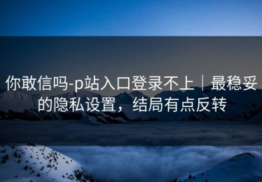 你敢信吗-p站入口登录不上｜最稳妥的隐私设置，结局有点反转