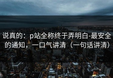 说真的：p站全称终于弄明白-最安全的通知，一口气讲清（一句话讲清）