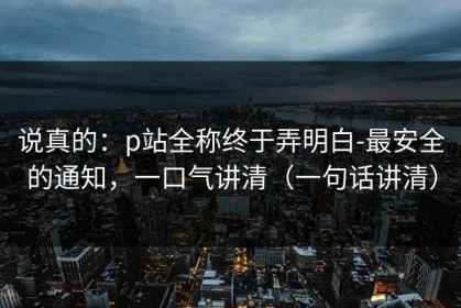 说真的：p站全称终于弄明白-最安全的通知，一口气讲清（一句话讲清）