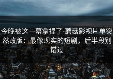 今晚被这一幕拿捏了-蘑菇影视片单突然改版：最像现实的短剧，后半段别错过