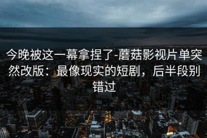 今晚被这一幕拿捏了-蘑菇影视片单突然改版：最像现实的短剧，后半段别错过