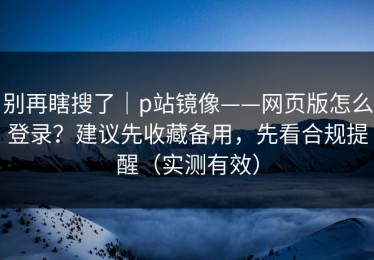 别再瞎搜了｜p站镜像——网页版怎么登录？建议先收藏备用，先看合规提醒（实测有效）