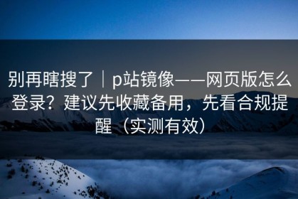 别再瞎搜了｜p站镜像——网页版怎么登录？建议先收藏备用，先看合规提醒（实测有效）
