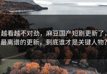 越看越不对劲，麻豆国产短剧更新了，最离谱的更新，到底谁才是关键人物？