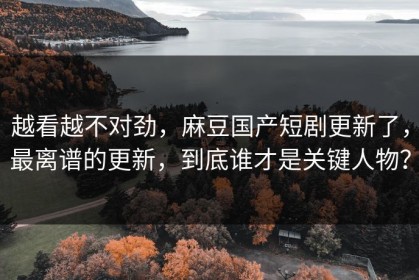越看越不对劲，麻豆国产短剧更新了，最离谱的更新，到底谁才是关键人物？