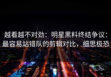 越看越不对劲：明星黑料终结争议：最容易站错队的剪辑对比，细思极恐