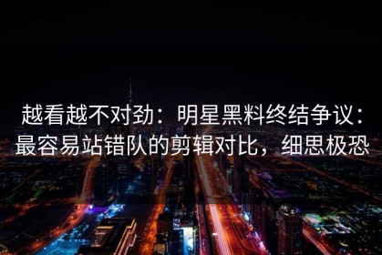 越看越不对劲：明星黑料终结争议：最容易站错队的剪辑对比，细思极恐