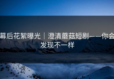 幕后花絮曝光｜澄清蘑菇短剧——你会发现不一样