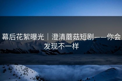 幕后花絮曝光｜澄清蘑菇短剧——你会发现不一样