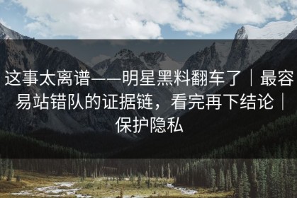 这事太离谱——明星黑料翻车了｜最容易站错队的证据链，看完再下结论｜保护隐私