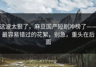 这波太狠了，麻豆国产短剧冲榜了——最容易错过的花絮，别急，重头在后面