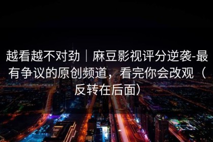 越看越不对劲｜麻豆影视评分逆袭-最有争议的原创频道，看完你会改观（反转在后面）