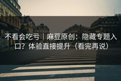 不看会吃亏｜麻豆原创：隐藏专题入口？体验直接提升（看完再说）