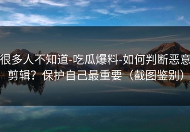 很多人不知道-吃瓜爆料-如何判断恶意剪辑？保护自己最重要（截图鉴别）