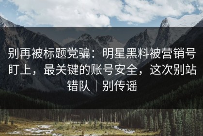 别再被标题党骗：明星黑料被营销号盯上，最关键的账号安全，这次别站错队｜别传谣