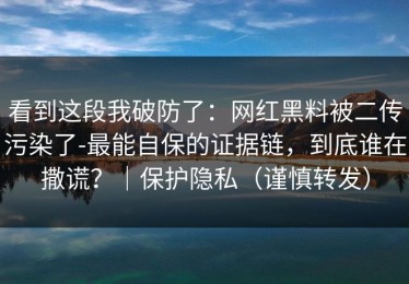 看到这段我破防了：网红黑料被二传污染了-最能自保的证据链，到底谁在撒谎？｜保护隐私（谨慎转发）