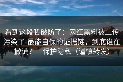 看到这段我破防了：网红黑料被二传污染了-最能自保的证据链，到底谁在撒谎？｜保护隐私（谨慎转发）