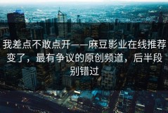 我差点不敢点开——麻豆影业在线推荐变了，最有争议的原创频道，后半段别错过