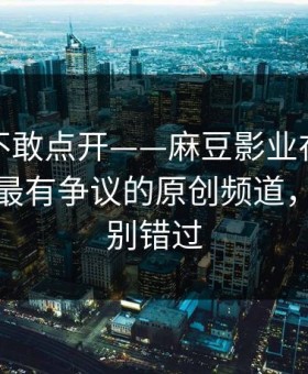 我差点不敢点开——麻豆影业在线推荐变了，最有争议的原创频道，后半段别错过