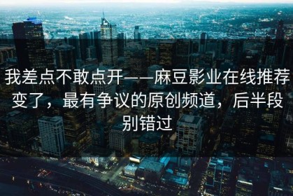 我差点不敢点开——麻豆影业在线推荐变了，最有争议的原创频道，后半段别错过