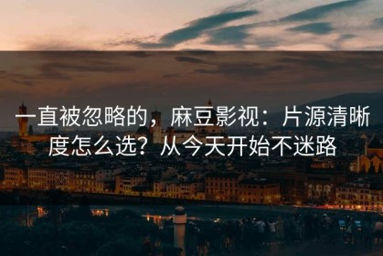 一直被忽略的，麻豆影视：片源清晰度怎么选？从今天开始不迷路