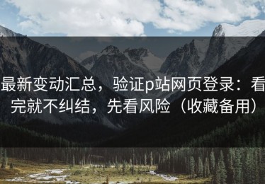 最新变动汇总，验证p站网页登录：看完就不纠结，先看风险（收藏备用）