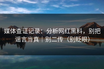 媒体查证记录：分析网红黑料，别把谣言当真｜别二传（别眨眼）