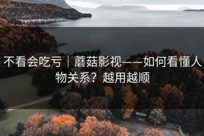 不看会吃亏｜蘑菇影视——如何看懂人物关系？越用越顺