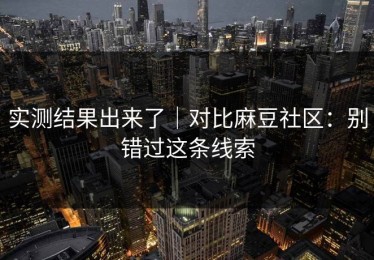 实测结果出来了｜对比麻豆社区：别错过这条线索