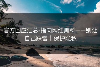 官方回应汇总-指向网红黑料——别让自己踩雷｜保护隐私