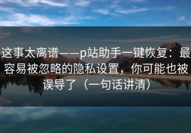 这事太离谱——p站助手一键恢复：最容易被忽略的隐私设置，你可能也被误导了（一句话讲清）
