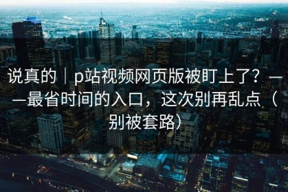 说真的｜p站视频网页版被盯上了？——最省时间的入口，这次别再乱点（别被套路）