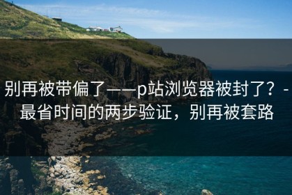 别再被带偏了——p站浏览器被封了？-最省时间的两步验证，别再被套路