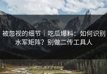 被忽视的细节｜吃瓜爆料：如何识别水军矩阵？别做二传工具人