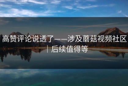 高赞评论说透了——涉及蘑菇视频社区｜后续值得等