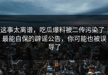 这事太离谱，吃瓜爆料被二传污染了｜最能自保的辟谣公告，你可能也被误导了