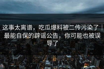 这事太离谱，吃瓜爆料被二传污染了｜最能自保的辟谣公告，你可能也被误导了