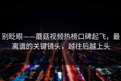 别眨眼——蘑菇视频热榜口碑起飞，最离谱的关键镜头，越往后越上头