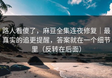 路人看傻了，麻豆全集连夜修复｜最真实的追更提醒，答案就在一个细节里（反转在后面）