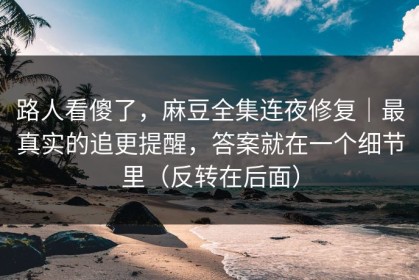 路人看傻了，麻豆全集连夜修复｜最真实的追更提醒，答案就在一个细节里（反转在后面）
