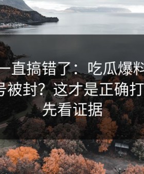 你可能一直搞错了：吃瓜爆料｜如何避免账号被封？这才是正确打开方式｜先看证据
