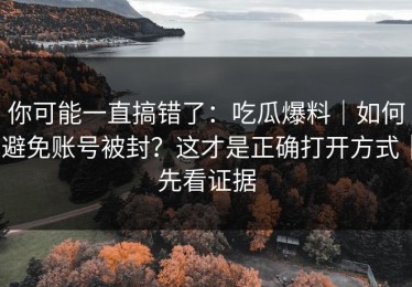 你可能一直搞错了：吃瓜爆料｜如何避免账号被封？这才是正确打开方式｜先看证据