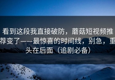 看到这段我直接破防，蘑菇短视频推荐变了——最惊喜的时间线，别急，重头在后面（追剧必备）