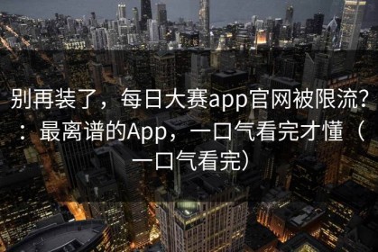 别再装了，每日大赛app官网被限流？：最离谱的App，一口气看完才懂（一口气看完）