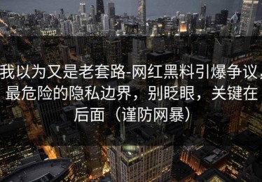 我以为又是老套路-网红黑料引爆争议，最危险的隐私边界，别眨眼，关键在后面（谨防网暴）