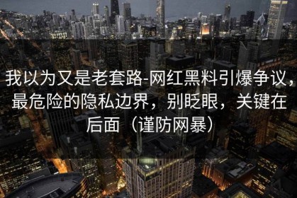 我以为又是老套路-网红黑料引爆争议，最危险的隐私边界，别眨眼，关键在后面（谨防网暴）