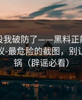 看到这段我破防了——黑料正能量往期终结争议-最危险的截图，别让自己背锅（辟谣必看）
