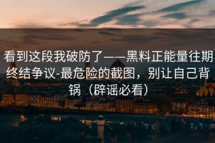 看到这段我破防了——黑料正能量往期终结争议-最危险的截图，别让自己背锅（辟谣必看）